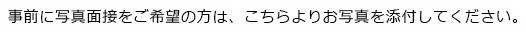 事前に写真面接をご希望の方は、こちらよりお写真を添付してください。